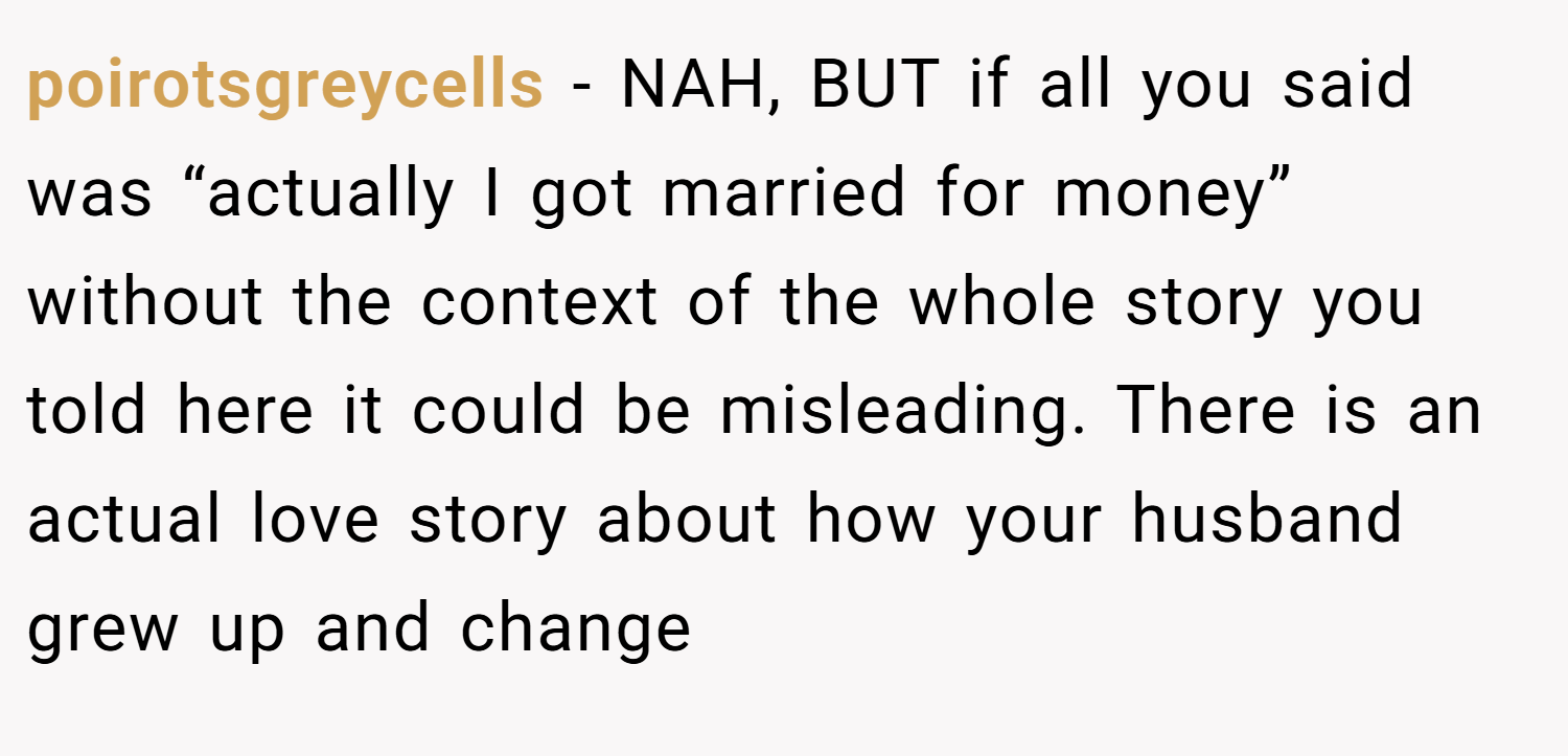 poirotsgreycells − NAH, BUT if all you said was “actually I got married for money” without the context of the whole story you told here it could be misleading. There is an actual love story about how your husband grew up and change