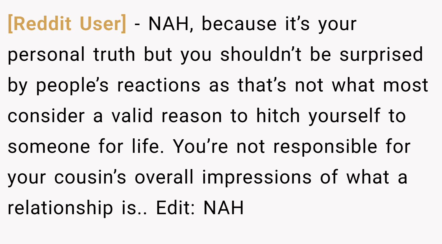 [Reddit User] − NAH, because it’s your personal truth but you shouldn’t be surprised by people’s reactions as that’s not what most consider a valid reason to hitch yourself to someone for life. You’re not responsible for your cousin’s overall impressions of what a relationship is.. Edit: NAH