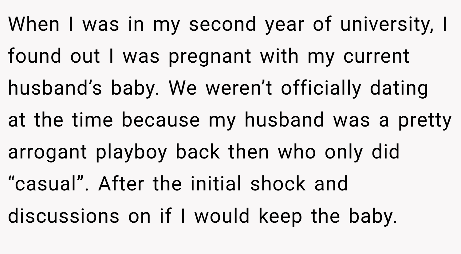 When I was in my second year of university, I found out I was pregnant with my current husband’s baby. We weren’t officially dating at the time because my husband was a pretty arrogant playboy back then who only did “casual”. After the initial shock and discussions on if I would keep the baby.