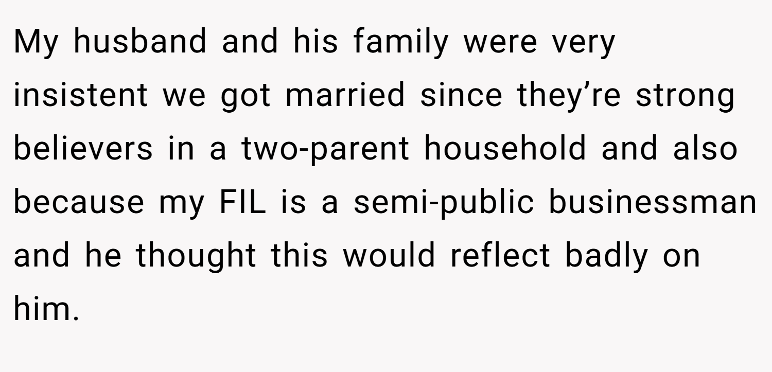 My husband and his family were very insistent we got married since they’re strong believers in a two-parent household and also because my FIL is a semi-public businessman and he thought this would reflect badly on him.