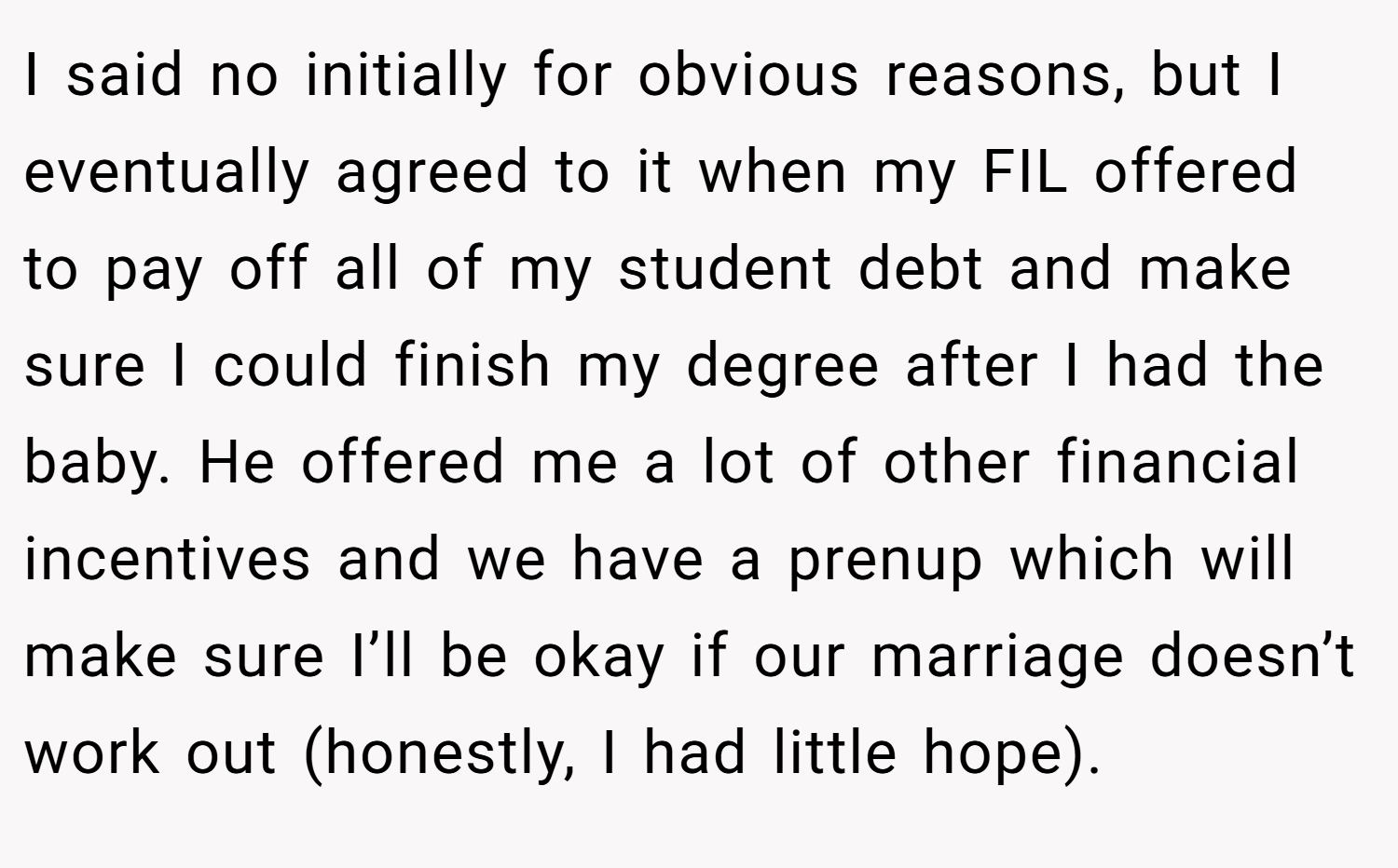 I said no initially for obvious reasons, but I eventually agreed to it when my FIL offered to pay off all of my student debt and make sure I could finish my degree after I had the baby. He offered me a lot of other financial incentives and we have a prenup which will make sure I’ll be okay if our marriage doesn’t work out (honestly, I had little hope).