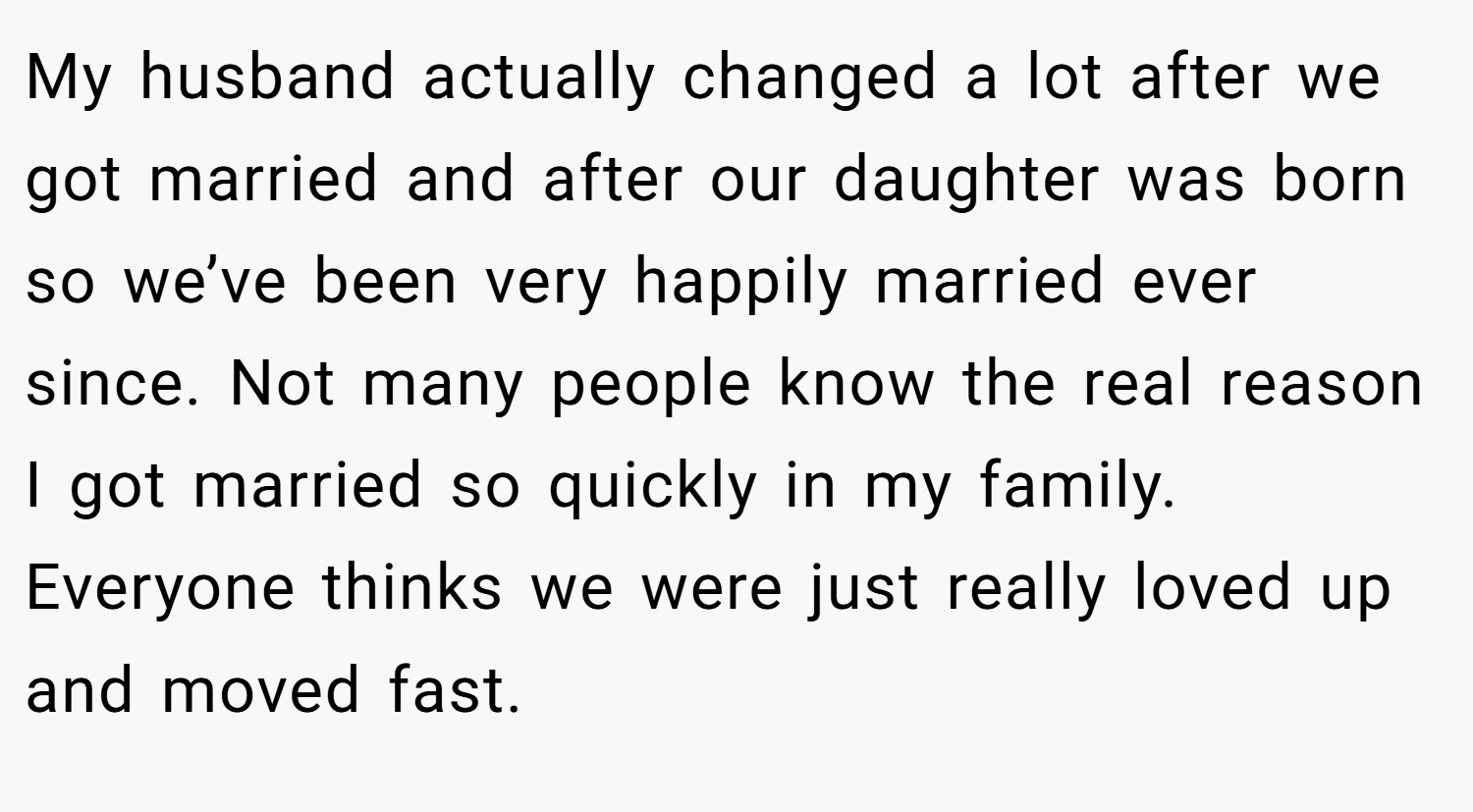 My husband actually changed a lot after we got married and after our daughter was born so we’ve been very happily married ever since. Not many people know the real reason I got married so quickly in my family. Everyone thinks we were just really loved up and moved fast.