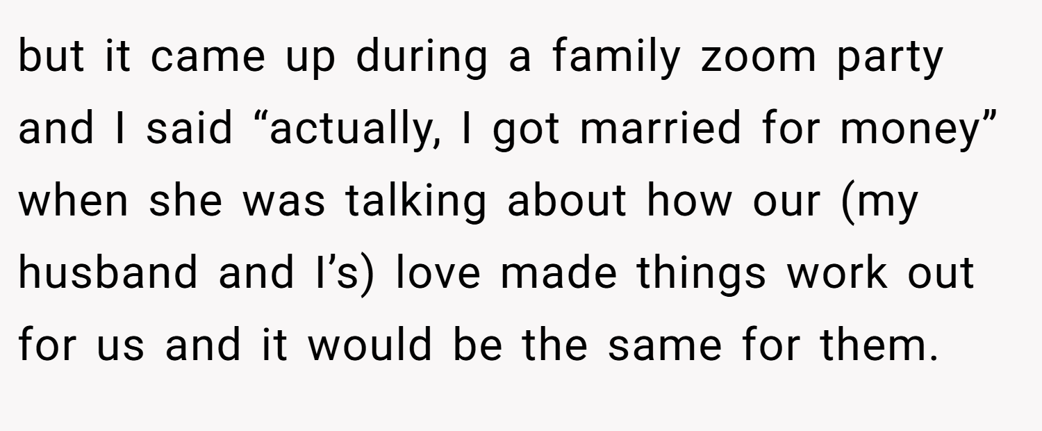 but it came up during a family zoom party and I said “actually, I got married for money” when she was talking about how our (my husband and I’s) love made things work out for us and it would be the same for them.