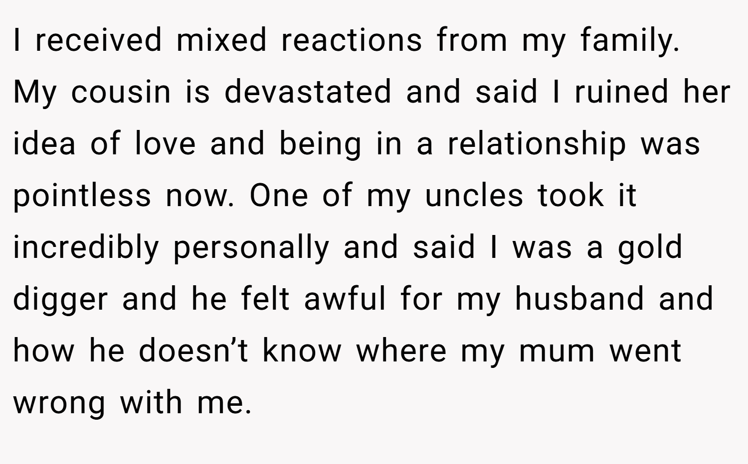 I received mixed reactions from my family. My cousin is devastated and said I ruined her idea of love and being in a relationship was pointless now. One of my uncles took it incredibly personally and said I was a gold digger and he felt awful for my husband and how he doesn’t know where my mum went wrong with me.