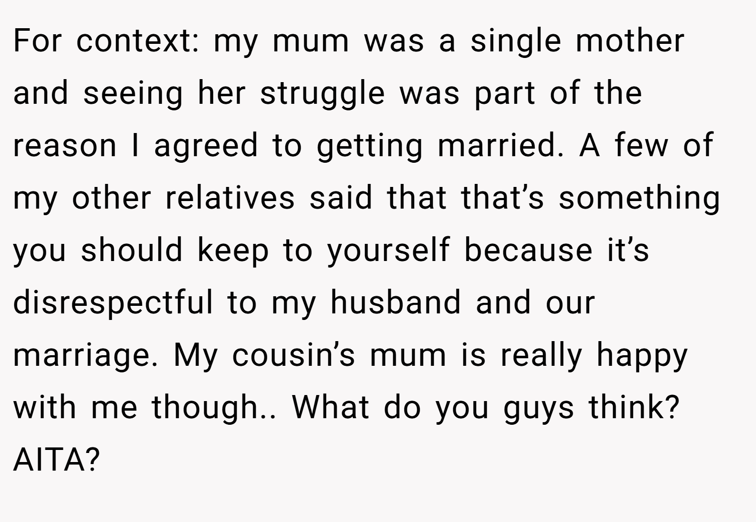 For context: my mum was a single mother and seeing her struggle was part of the reason I agreed to getting married. A few of my other relatives said that that’s something you should keep to yourself because it’s disrespectful to my husband and our marriage. My cousin’s mum is really happy with me though.. What do you guys think? AITA?