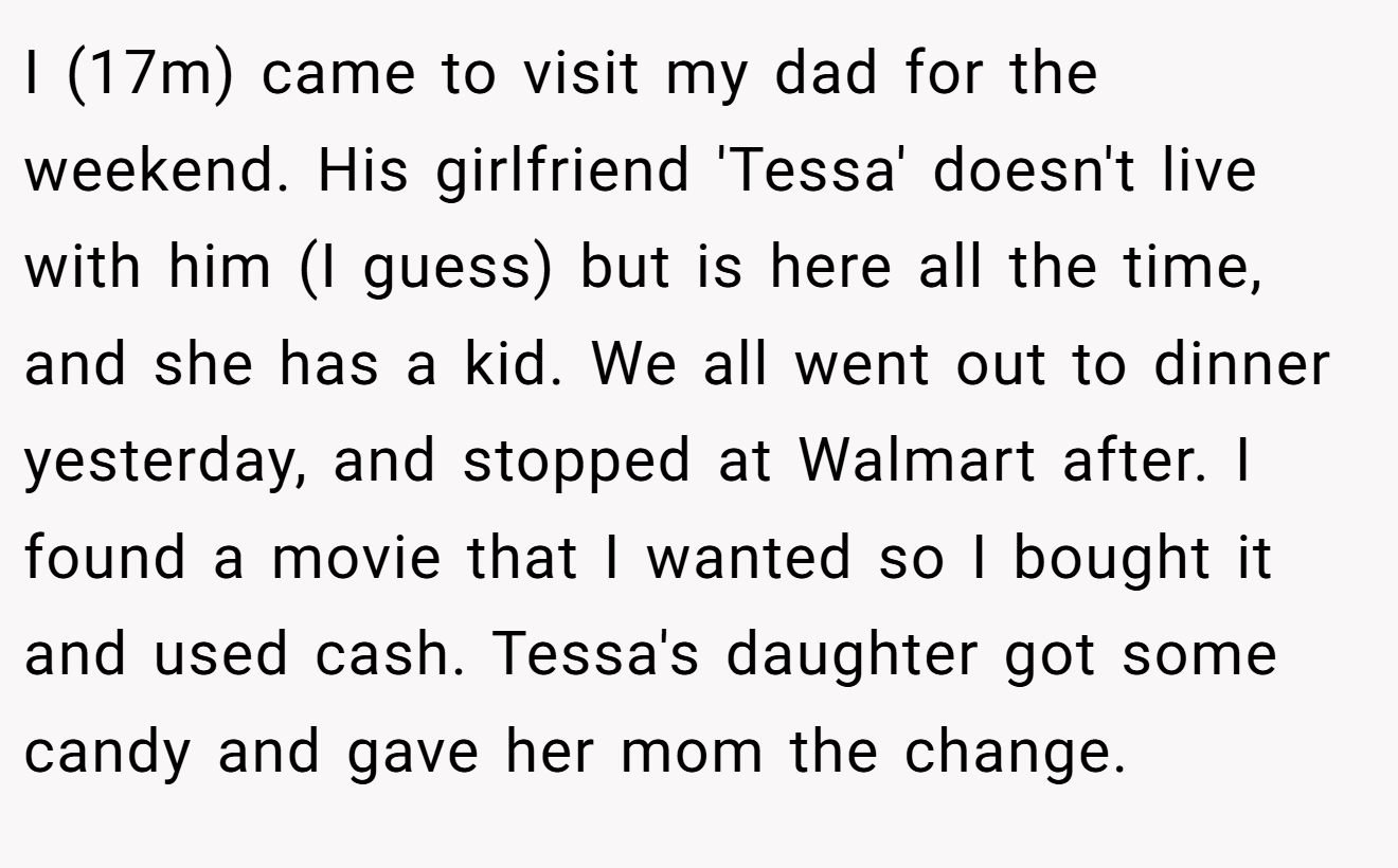 I (17m) came to visit my dad for the weekend. His girlfriend 'Tessa' doesn't live with him (I guess) but is here all the time, and she has a kid. We all went out to dinner yesterday, and stopped at Walmart after. I found a movie that I wanted so I bought it and used cash. Tessa's daughter got some candy and gave her mom the change.