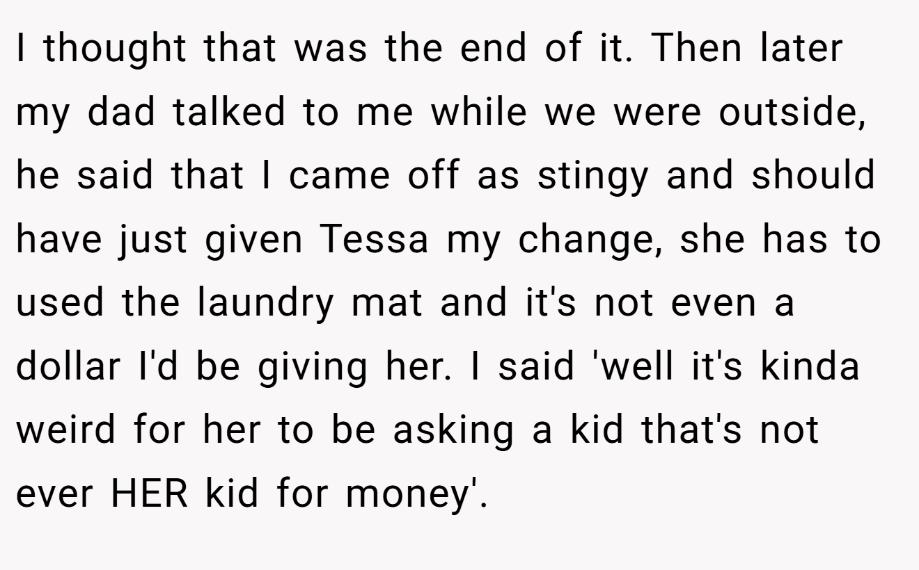I thought that was the end of it. Then later my dad talked to me while we were outside, he said that I came off as stingy and should have just given Tessa my change, she has to used the laundry mat and it's not even a dollar I'd be giving her. I said 'well it's kinda weird for her to be asking a kid that's not ever HER kid for money'.