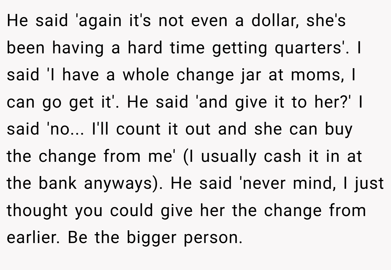 He said 'again it's not even a dollar, she's been having a hard time getting quarters'. I said 'I have a whole change jar at moms, I can go get it'. He said 'and give it to her?' I said 'no... I'll count it out and she can buy the change from me' (I usually cash it in at the bank anyways). He said 'never mind, I just thought you could give her the change from earlier. Be the bigger person.