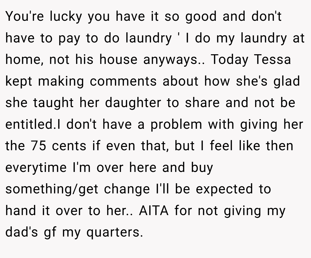 You're lucky you have it so good and don't have to pay to do laundry ' I do my laundry at home, not his house anyways.. Today Tessa kept making comments about how she's glad she taught her daughter to share and not be entitled.I don't have a problem with giving her the 75 cents if even that, but I feel like then everytime I'm over here and buy something/get change I'll be expected to hand it over to her.. AITA for not giving my dad's gf my quarters.