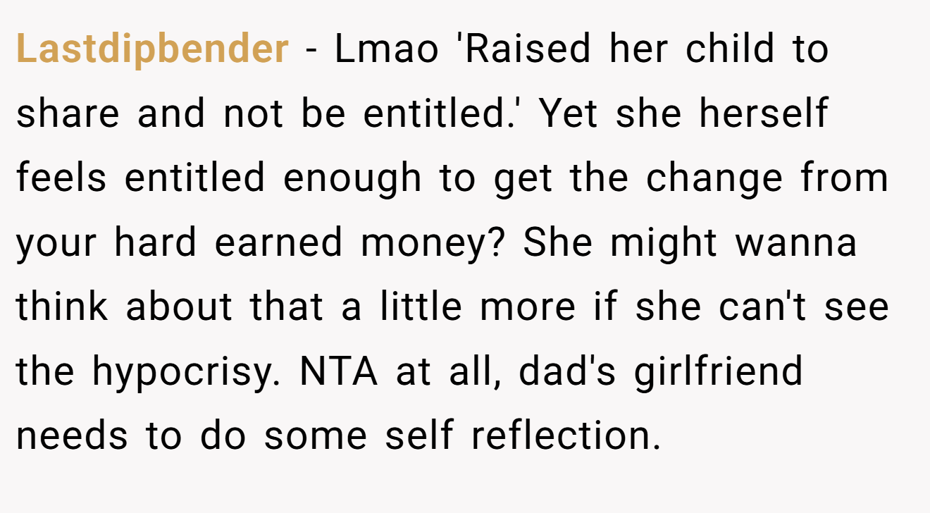 Lastdipbender − Lmao 'Raised her child to share and not be entitled.' Yet she herself feels entitled enough to get the change from your hard earned money? She might wanna think about that a little more if she can't see the hypocrisy. NTA at all, dad's girlfriend needs to do some self reflection.