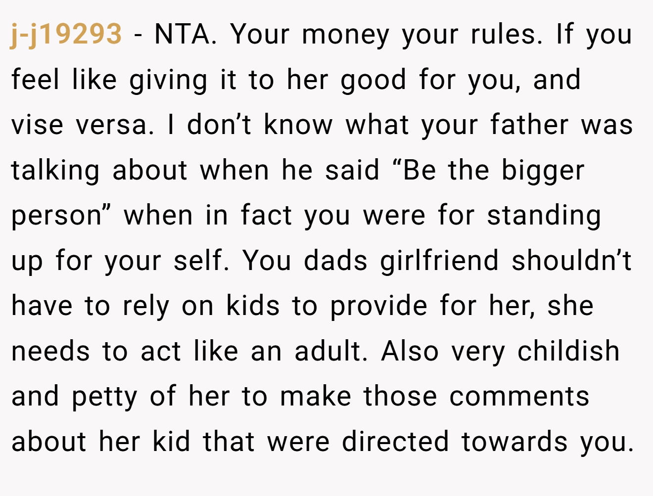 j-j19293 − NTA. Your money your rules. If you feel like giving it to her good for you, and vise versa. I don’t know what your father was talking about when he said “Be the bigger person” when in fact you were for standing up for your self. You dads girlfriend shouldn’t have to rely on kids to provide for her, she needs to act like an adult. Also very childish and petty of her to make those comments about her kid that were directed towards you.