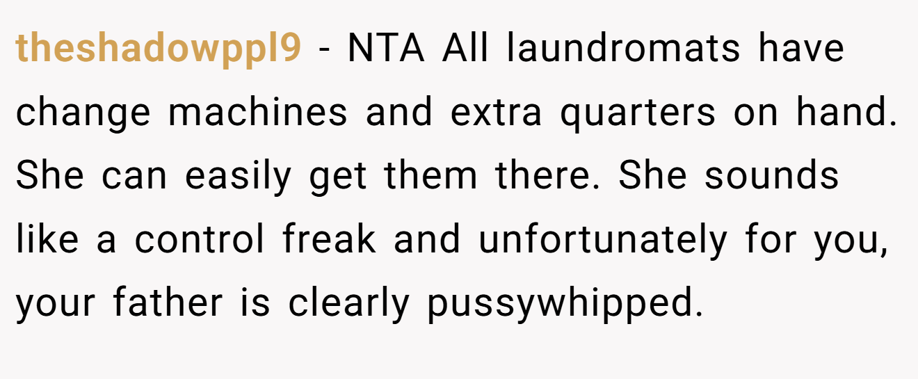 theshadowppl9 − NTA All laundromats have change machines and extra quarters on hand. She can easily get them there. She sounds like a control freak and unfortunately for you, your father is clearly pussywhipped.