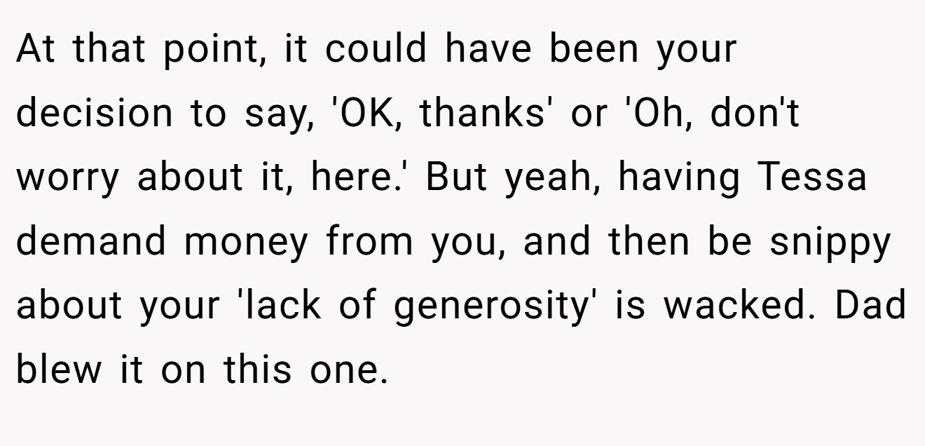 At that point, it could have been your decision to say, 'OK, thanks' or 'Oh, don't worry about it, here.' But yeah, having Tessa demand money from you, and then be snippy about your 'lack of generosity' is wacked. Dad blew it on this one.