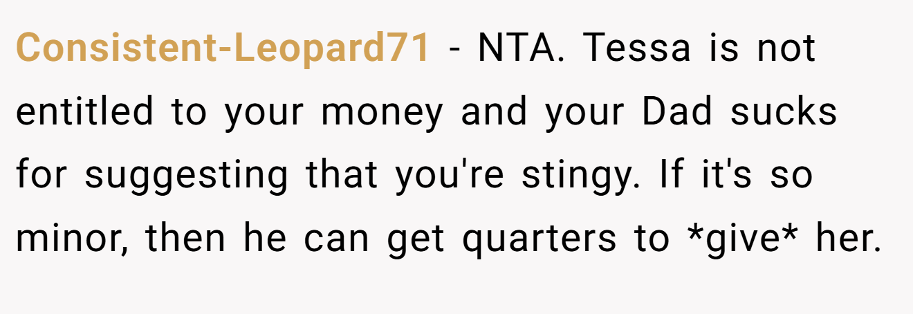 Consistent-Leopard71 − NTA. Tessa is not entitled to your money and your Dad sucks for suggesting that you're stingy. If it's so minor, then he can get quarters to *give* her.