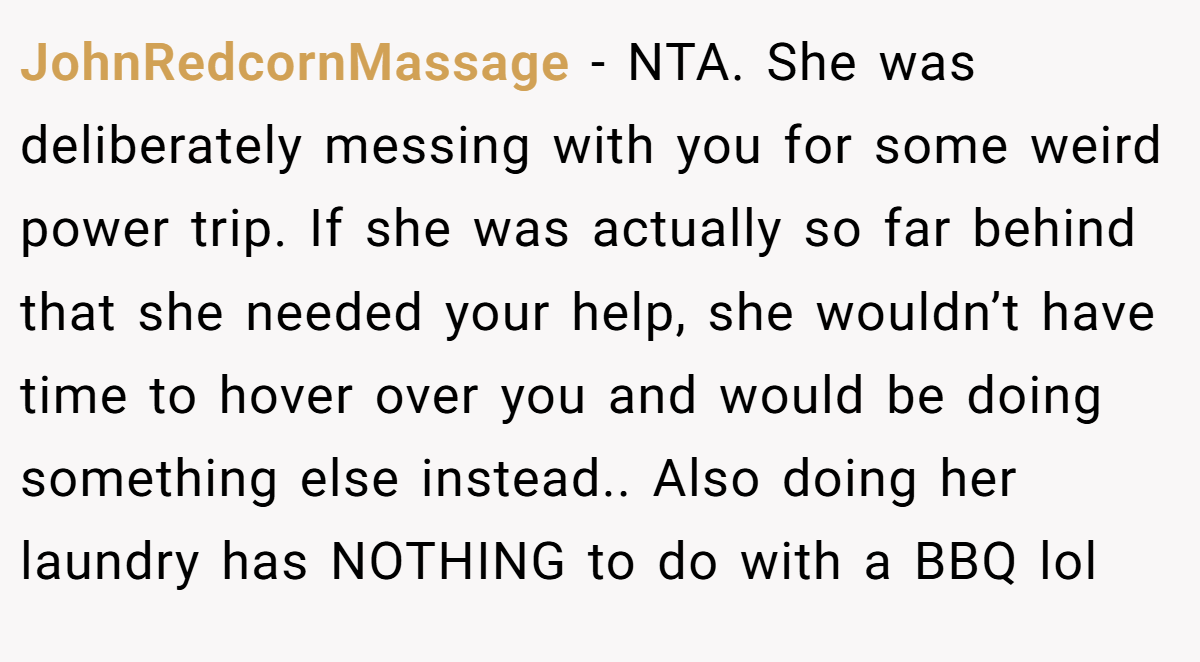 JohnRedcornMassage − NTA. She was deliberately messing with you for some weird power trip. If she was actually so far behind that she needed your help, she wouldn’t have time to hover over you and would be doing something else instead.. Also doing her laundry has NOTHING to do with a BBQ lol