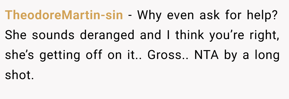 TheodoreMartin-sin − Why even ask for help? She sounds deranged and I think you’re right, she’s getting off on it.. Gross.. NTA by a long shot.