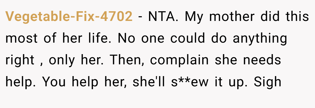 Vegetable-Fix-4702 − NTA. My mother did this most of her life. No one could do anything right , only her. Then, complain she needs help. You help her, she'll s**ew it up. Sigh