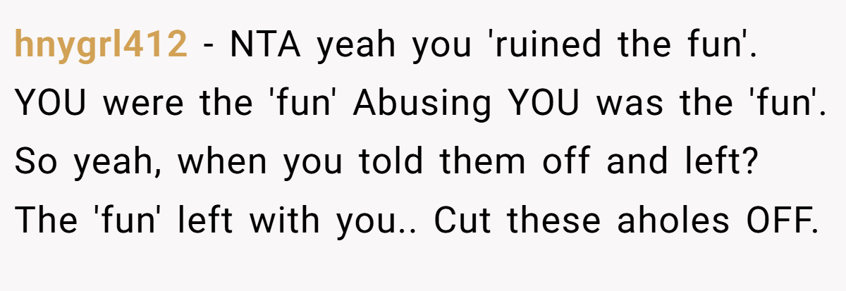 hnygrl412 − NTA yeah you 'ruined the fun'. YOU were the 'fun' Abusing YOU was the 'fun'. So yeah, when you told them off and left? The 'fun' left with you.. Cut these aholes OFF.