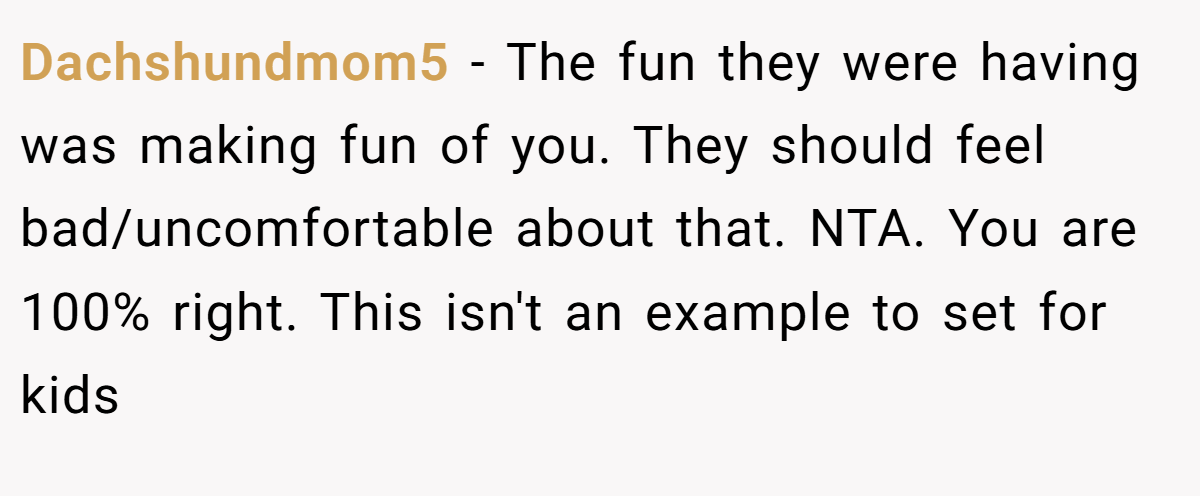 Dachshundmom5 − The fun they were having was making fun of you. They should feel bad/uncomfortable about that. NTA. You are 100% right. This isn't an example to set for kids
