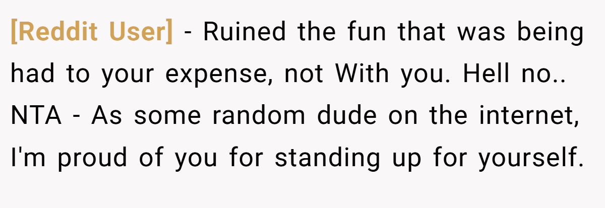 [Reddit User] − Ruined the fun that was being had to your expense, not With you. Hell no.. NTA - As some random dude on the internet, I'm proud of you for standing up for yourself.