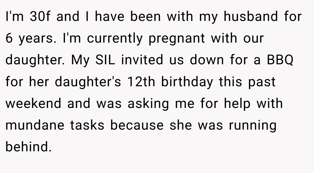 I'm 30f and I have been with my husband for 6 years. I'm currently pregnant with our daughter. My SIL invited us down for a BBQ for her daughter's 12th birthday this past weekend and was asking me for help with mundane tasks because she was running behind.