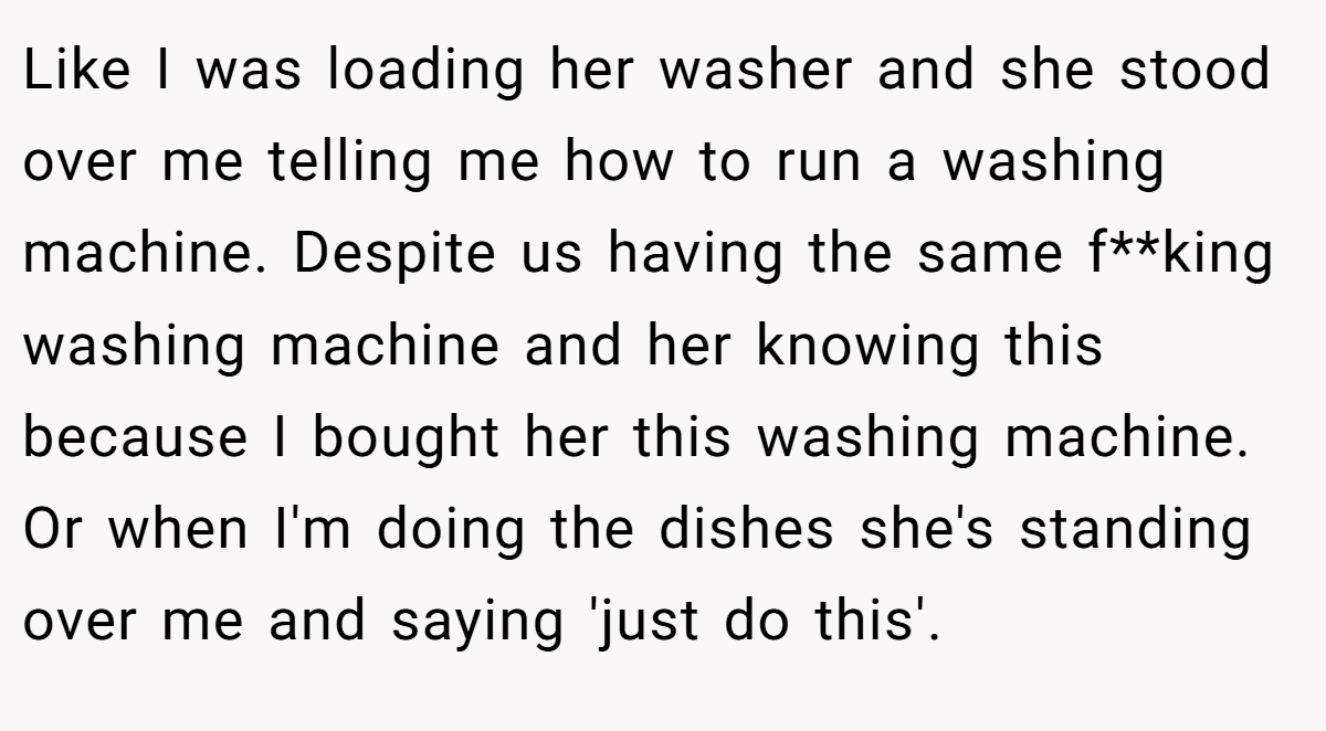 Like I was loading her washer and she stood over me telling me how to run a washing machine. Despite us having the same f**king washing machine and her knowing this because I bought her this washing machine. Or when I'm doing the dishes she's standing over me and saying 'just do this'.