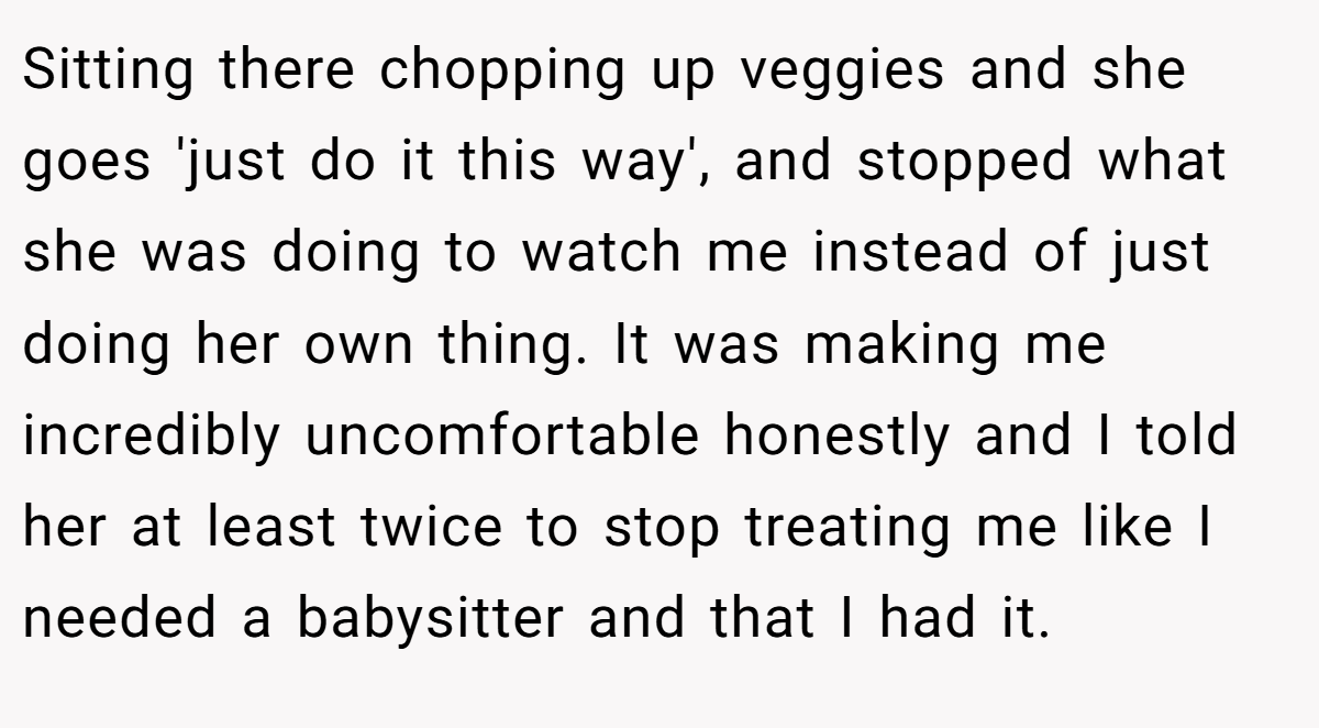 Sitting there chopping up veggies and she goes 'just do it this way', and stopped what she was doing to watch me instead of just doing her own thing. It was making me incredibly uncomfortable honestly and I told her at least twice to stop treating me like I needed a babysitter and that I had it.