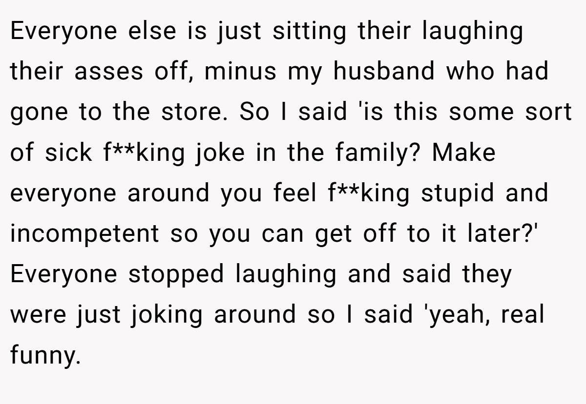 Everyone else is just sitting their laughing their asses off, minus my husband who had gone to the store. So I said 'is this some sort of sick f**king joke in the family? Make everyone around you feel f**king stupid and incompetent so you can get off to it later?' Everyone stopped laughing and said they were just joking around so I said 'yeah, real funny.