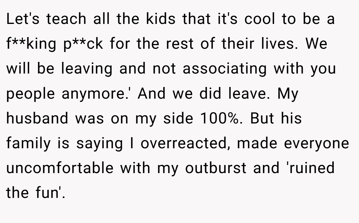 Let's teach all the kids that it's cool to be a f**king p**ck for the rest of their lives. We will be leaving and not associating with you people anymore.' And we did leave. My husband was on my side 100%. But his family is saying I overreacted, made everyone uncomfortable with my outburst and 'ruined the fun'.