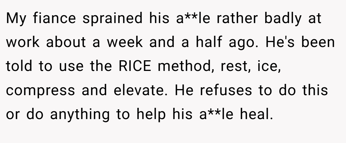 My fiance sprained his a**le rather badly at work about a week and a half ago. He's been told to use the RICE method, rest, ice, compress and elevate. He refuses to do this or do anything to help his a**le heal.