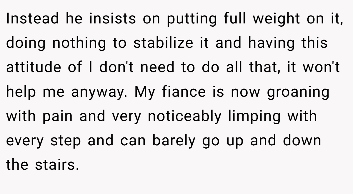 Instead he insists on putting full weight on it, doing nothing to stabilize it and having this attitude of I don't need to do all that, it won't help me anyway. My fiance is now groaning with pain and very noticeably limping with every step and can barely go up and down the stairs.