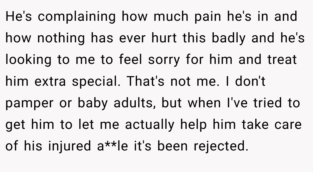 He's complaining how much pain he's in and how nothing has ever hurt this badly and he's looking to me to feel sorry for him and treat him extra special. That's not me. I don't pamper or baby adults, but when I've tried to get him to let me actually help him take care of his injured a**le it's been rejected.