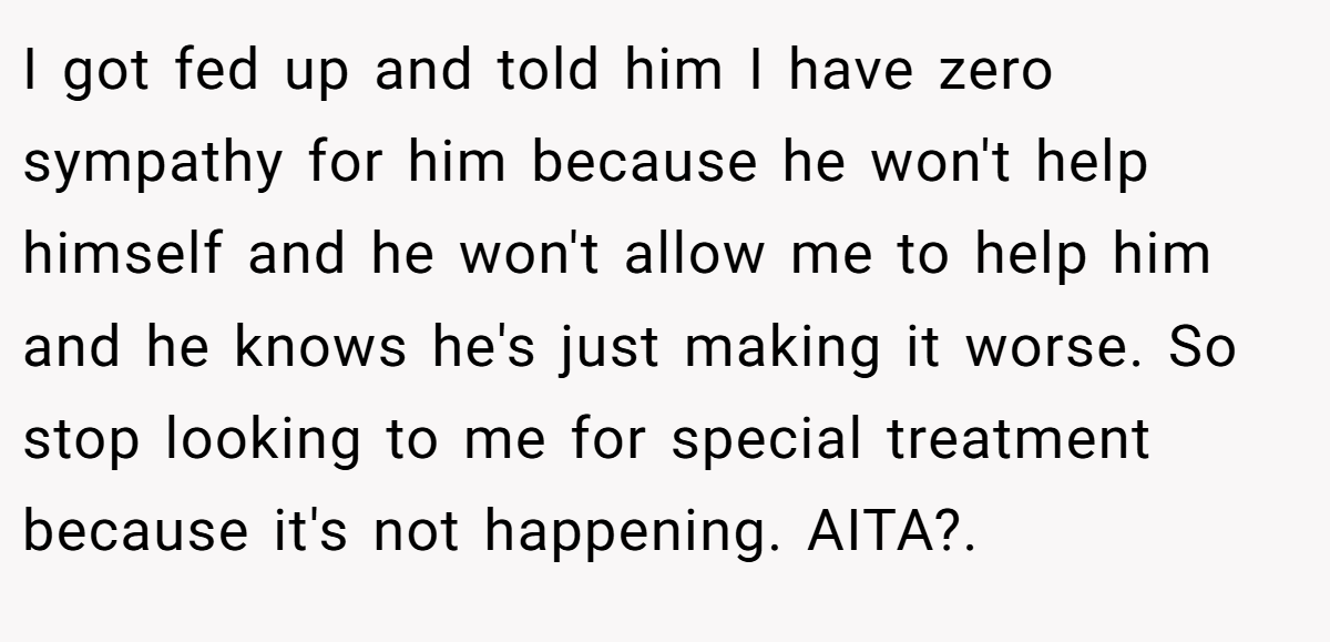 I got fed up and told him I have zero sympathy for him because he won't help himself and he won't allow me to help him and he knows he's just making it worse. So stop looking to me for special treatment because it's not happening. AITA?.