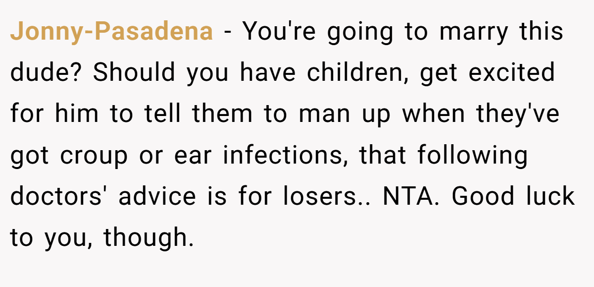 Jonny-Pasadena − You're going to marry this dude? Should you have children, get excited for him to tell them to man up when they've got croup or ear infections, that following doctors' advice is for losers.. NTA. Good luck to you, though.