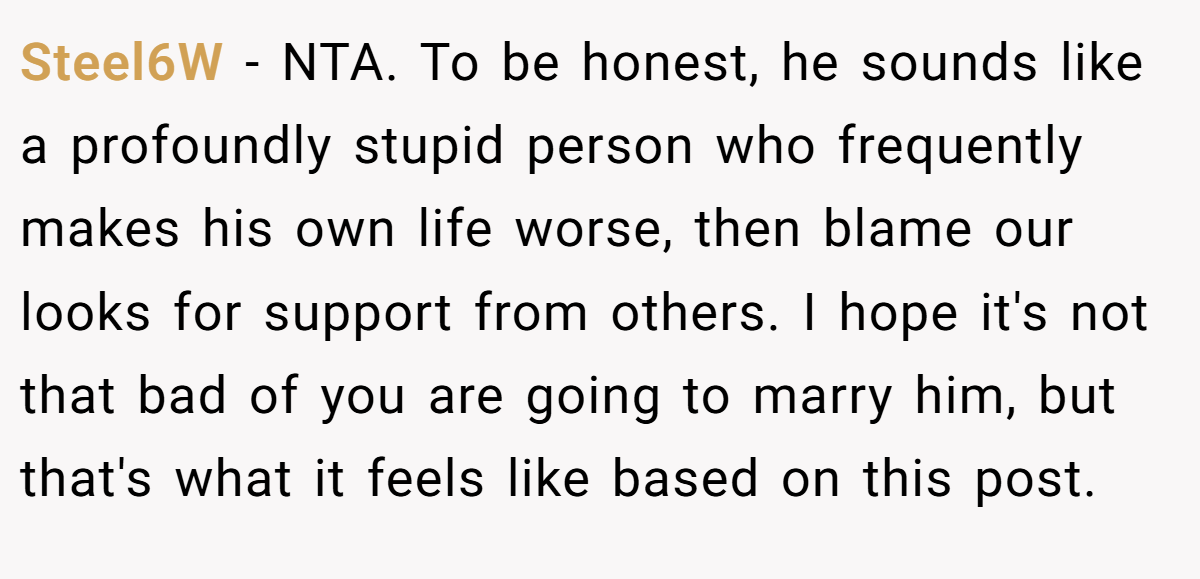 Steel6W − NTA. To be honest, he sounds like a profoundly stupid person who frequently makes his own life worse, then blame our looks for support from others. I hope it's not that bad of you are going to marry him, but that's what it feels like based on this post.
