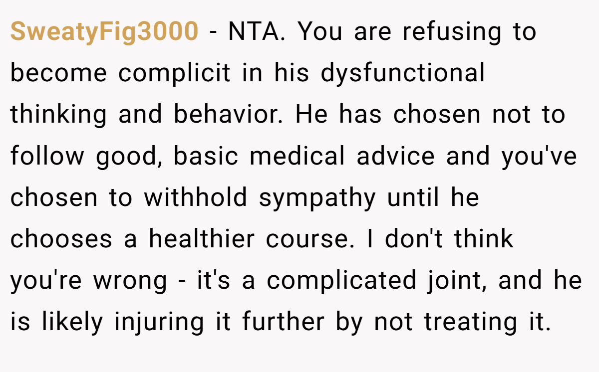 SweatyFig3000 − NTA. You are refusing to become complicit in his dysfunctional thinking and behavior. He has chosen not to follow good, basic medical advice and you've chosen to withhold sympathy until he chooses a healthier course. I don't think you're wrong - it's a complicated joint, and he is likely injuring it further by not treating it.