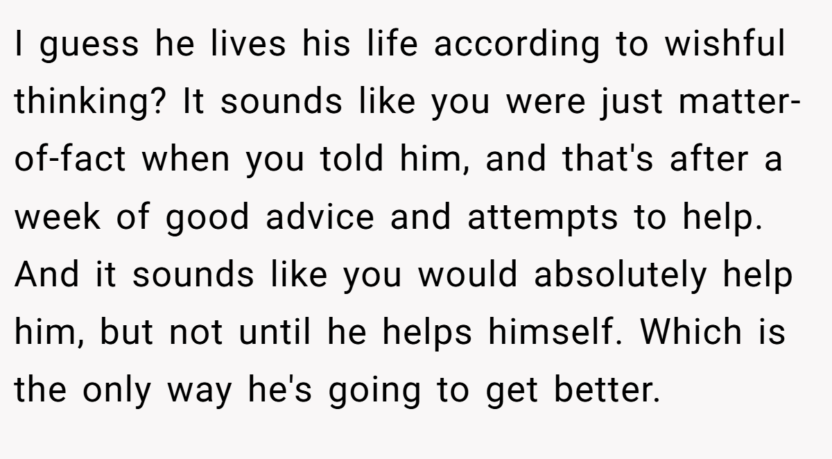 I guess he lives his life according to wishful thinking? It sounds like you were just matter-of-fact when you told him, and that's after a week of good advice and attempts to help. And it sounds like you would absolutely help him, but not until he helps himself. Which is the only way he's going to get better.