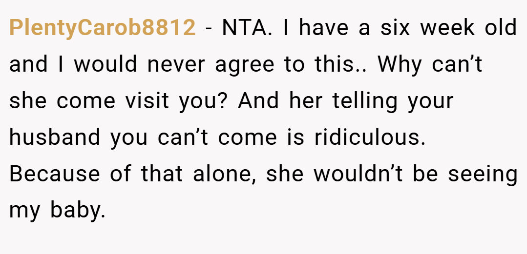 PlentyCarob8812 − NTA. I have a six week old and I would never agree to this.. Why can’t she come visit you? And her telling your husband you can’t come is ridiculous. Because of that alone, she wouldn’t be seeing my baby.