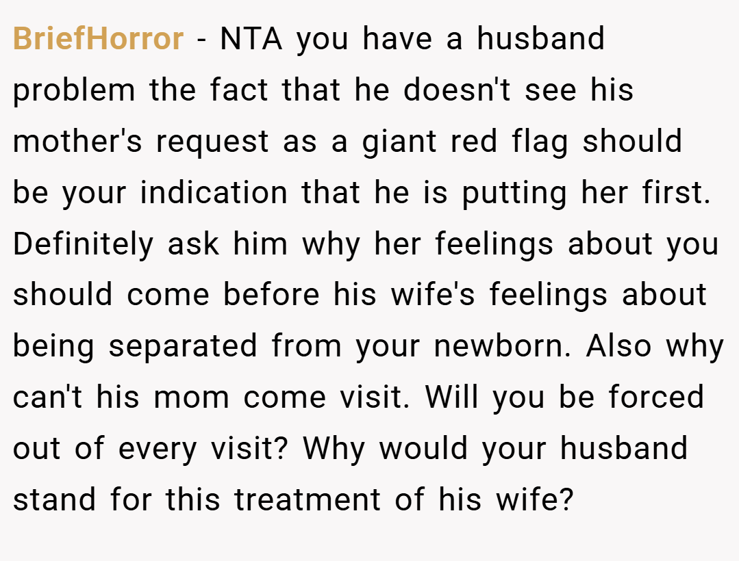BriefHorror − NTA you have a husband problem the fact that he doesn't see his mother's request as a giant red flag should be your indication that he is putting her first. Definitely ask him why her feelings about you should come before his wife's feelings about being separated from your newborn. Also why can't his mom come visit. Will you be forced out of every visit? Why would your husband stand for this treatment of his wife?