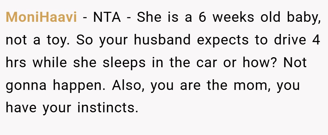 MoniHaavi − NTA - She is a 6 weeks old baby, not a toy. So your husband expects to drive 4 hrs while she sleeps in the car or how? Not gonna happen. Also, you are the mom, you have your instincts.