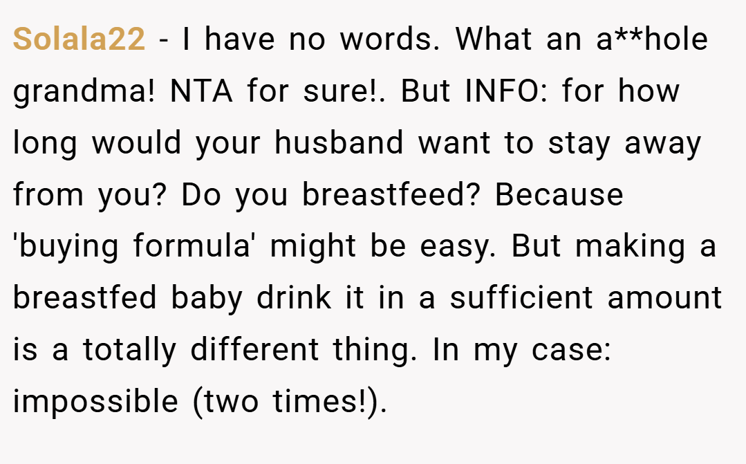 Solala22 − I have no words. What an a**hole grandma! NTA for sure!. But INFO: for how long would your husband want to stay away from you? Do you breastfeed? Because 'buying formula' might be easy. But making a breastfed baby drink it in a sufficient amount is a totally different thing. In my case: impossible (two times!).