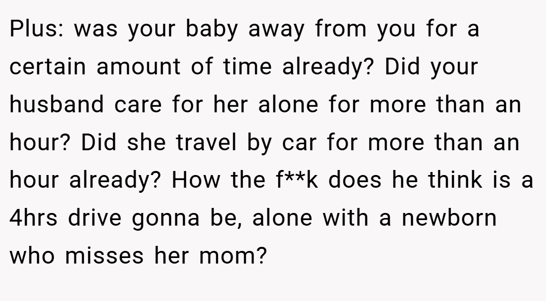 Plus: was your baby away from you for a certain amount of time already? Did your husband care for her alone for more than an hour? Did she travel by car for more than an hour already? How the f**k does he think is a 4hrs drive gonna be, alone with a newborn who misses her mom?