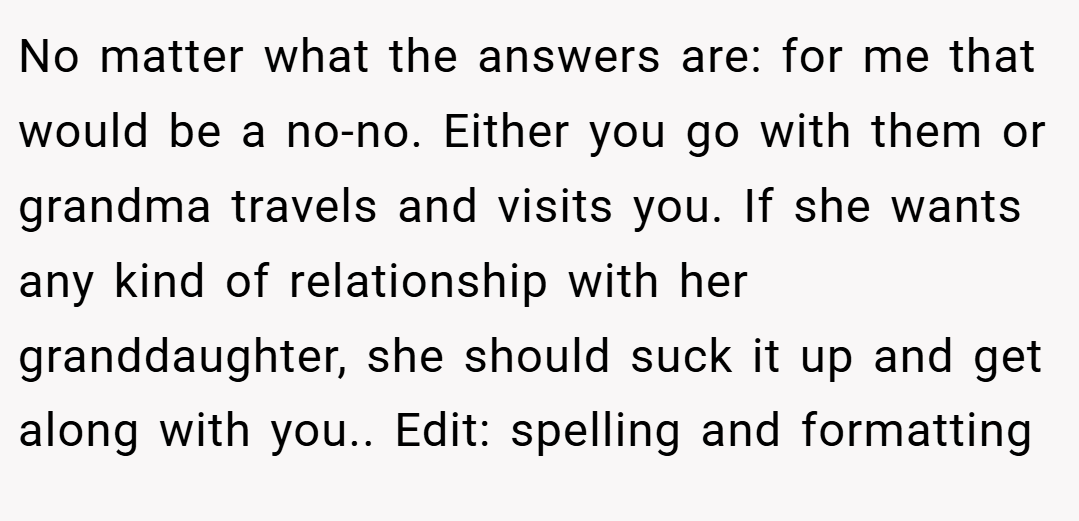No matter what the answers are: for me that would be a no-no. Either you go with them or grandma travels and visits you. If she wants any kind of relationship with her granddaughter, she should suck it up and get along with you.. Edit: spelling and formatting