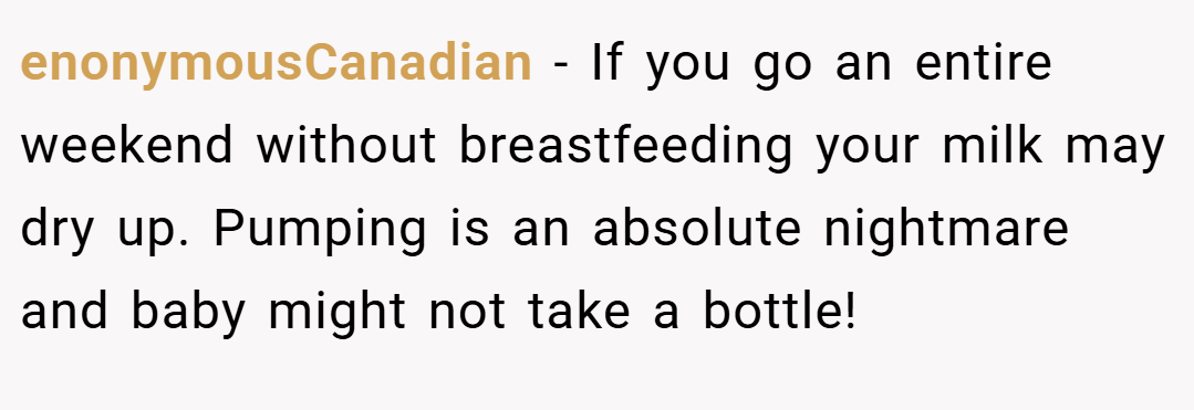 enonymousCanadian − If you go an entire weekend without breastfeeding your milk may dry up. Pumping is an absolute nightmare and baby might not take a bottle!