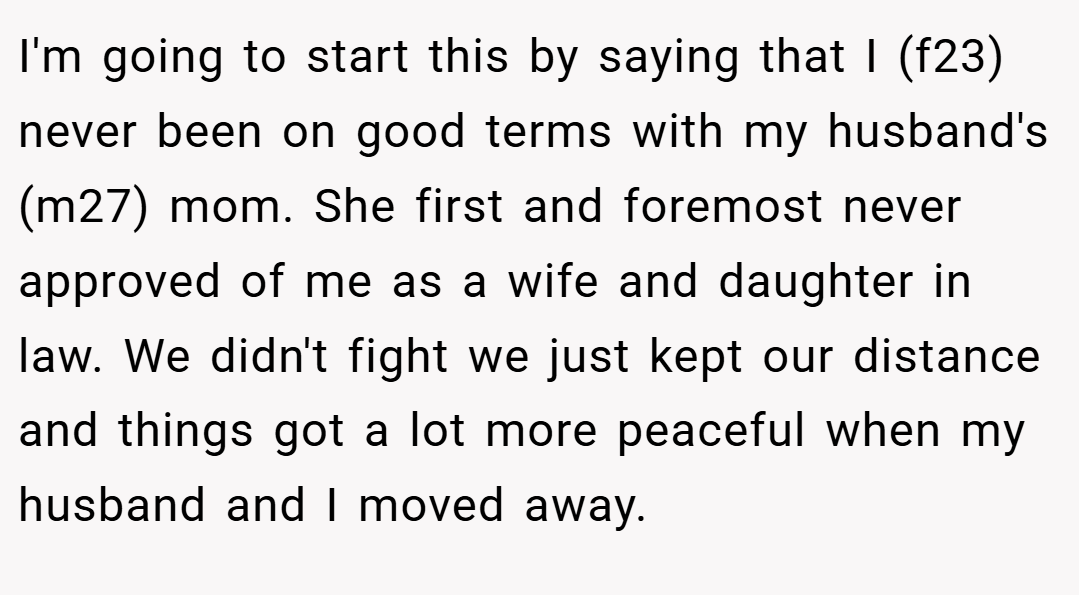 I'm going to start this by saying that I (f23) never been on good terms with my husband's (m27) mom. She first and foremost never approved of me as a wife and daughter in law. We didn't fight we just kept our distance and things got a lot more peaceful when my husband and I moved away.