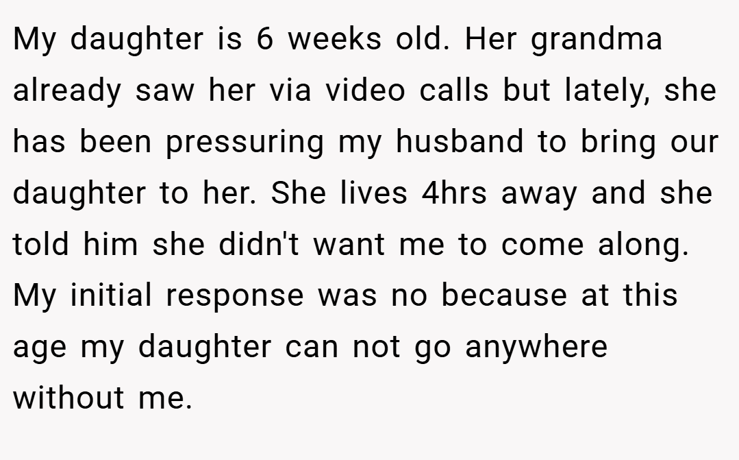 My daughter is 6 weeks old. Her grandma already saw her via video calls but lately, she has been pressuring my husband to bring our daughter to her. She lives 4hrs away and she told him she didn't want me to come along. My initial response was no because at this age my daughter can not go anywhere without me.