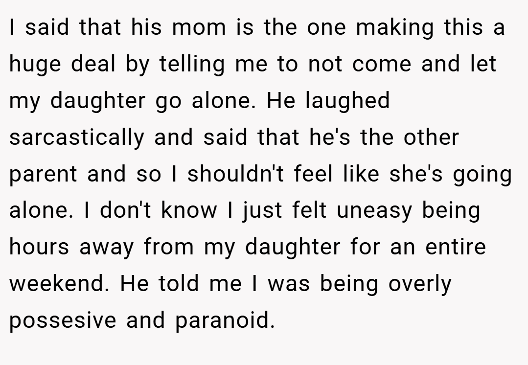 I said that his mom is the one making this a huge deal by telling me to not come and let my daughter go alone. He laughed sarcastically and said that he's the other parent and so I shouldn't feel like she's going alone. I don't know I just felt uneasy being hours away from my daughter for an entire weekend. He told me I was being overly possesive and paranoid.