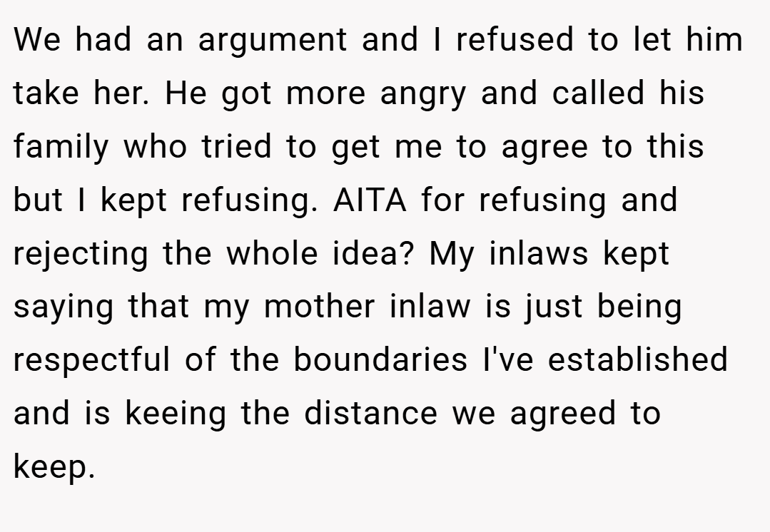 We had an argument and I refused to let him take her. He got more angry and called his family who tried to get me to agree to this but I kept refusing. AITA for refusing and rejecting the whole idea? My inlaws kept saying that my mother inlaw is just being respectful of the boundaries I've established and is keeing the distance we agreed to keep.