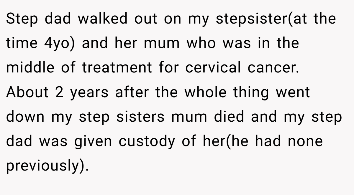 Step dad walked out on my stepsister(at the time 4yo) and her mum who was in the middle of treatment for cervical cancer. About 2 years after the whole thing went down my step sisters mum died and my step dad was given custody of her(he had none previously).