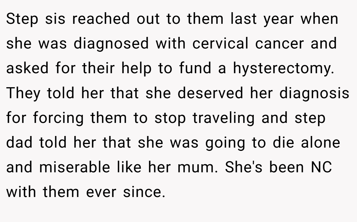Step sis reached out to them last year when she was diagnosed with cervical cancer and asked for their help to fund a hysterectomy. They told her that she deserved her diagnosis for forcing them to stop traveling and step dad told her that she was going to die alone and miserable like her mum. She's been NC with them ever since.